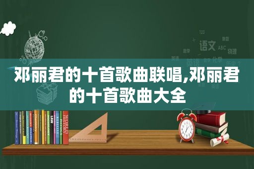 邓丽君的十首歌曲联唱,邓丽君的十首歌曲大全