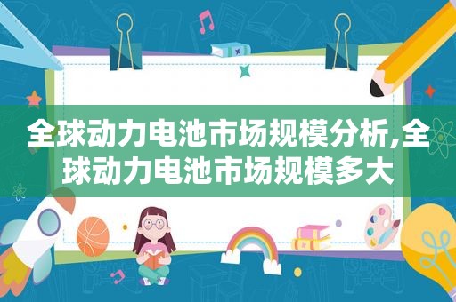 全球动力电池市场规模分析,全球动力电池市场规模多大