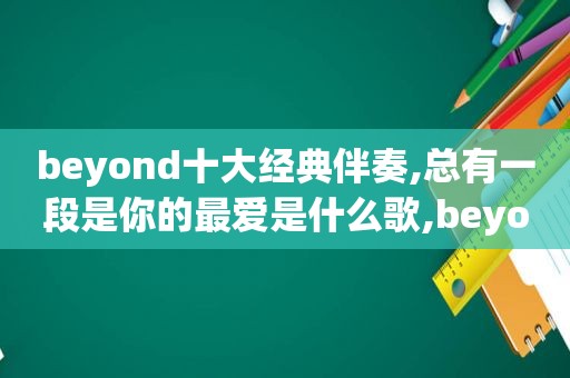 beyond十大经典伴奏,总有一段是你的最爱是什么歌,beyond十大经典伴奏,总有一段是你的最爱