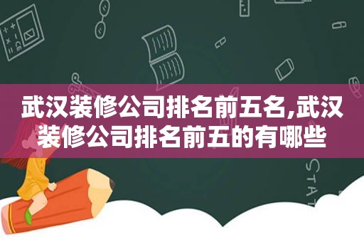 武汉装修公司排名前五名,武汉装修公司排名前五的有哪些