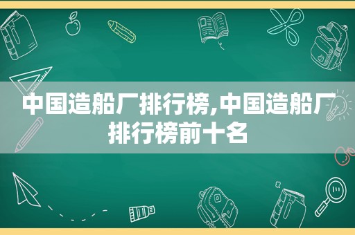 中国造船厂排行榜,中国造船厂排行榜前十名