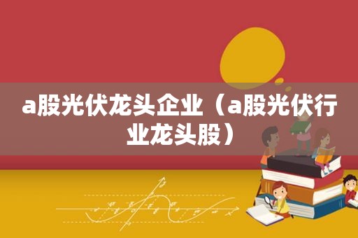 a股光伏龙头企业（a股光伏行业龙头股）