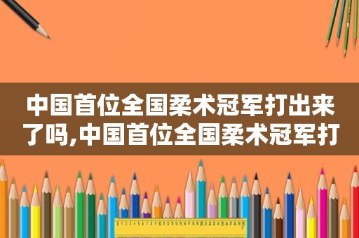 中国首位全国柔术冠军打出来了吗,中国首位全国柔术冠军打出来了没  第1张