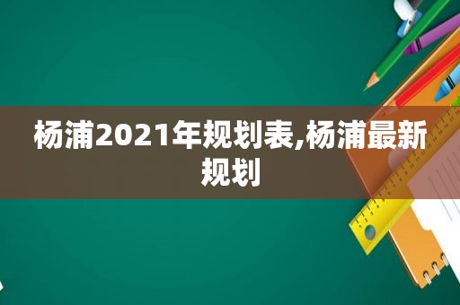 杨浦2021年规划表,杨浦最新规划