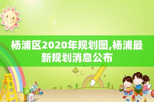 杨浦区2020年规划图,杨浦最新规划消息公布  第1张