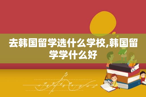 去韩国留学选什么学校,韩国留学学什么好