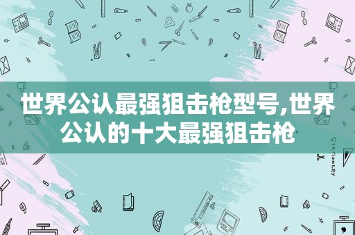 世界公认最强狙击枪型号,世界公认的十大最强狙击枪