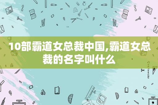 10部霸道女总裁中国,霸道女总裁的名字叫什么