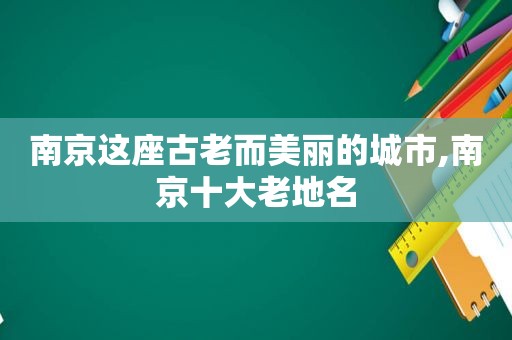 南京这座古老而美丽的城市,南京十大老地名