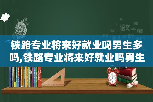 铁路专业将来好就业吗男生多吗,铁路专业将来好就业吗男生可以考吗