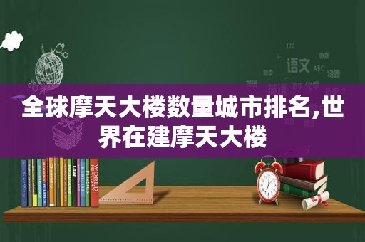 全球摩天大楼数量城市排名,世界在建摩天大楼