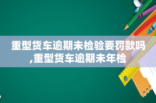 重型货车逾期未检验要罚款吗,重型货车逾期未年检