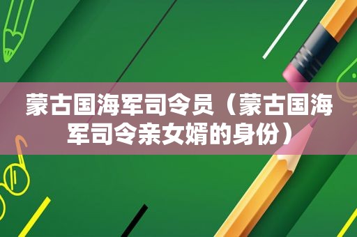 蒙古国海军司令员（蒙古国海军司令亲女婿的身份）