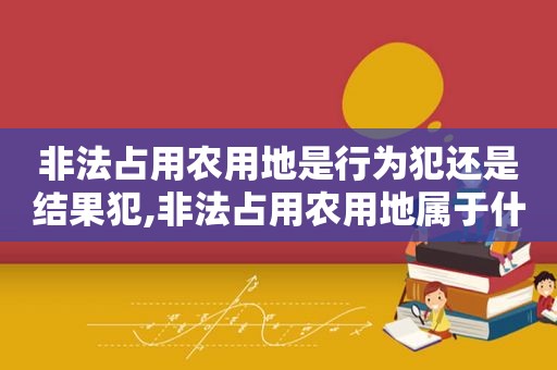 非法占用农用地是行为犯还是结果犯,非法占用农用地属于什么案件