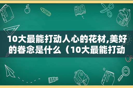 10大最能打动人心的花材,美好的眷念是什么（10大最能打动人心的花材,美好的眷念是什么花）