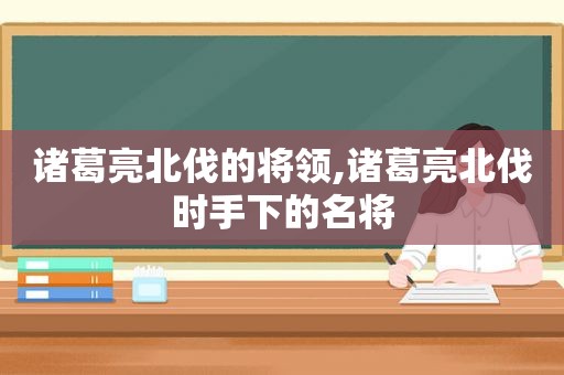 诸葛亮北伐的将领,诸葛亮北伐时手下的名将