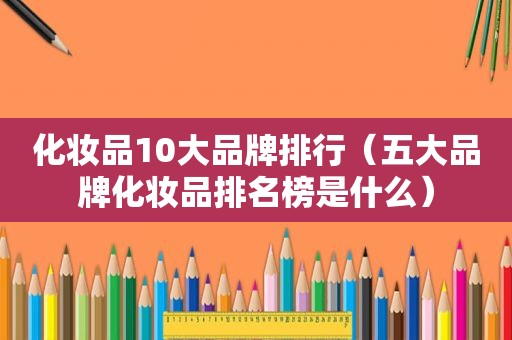 化妆品10大品牌排行（五大品牌化妆品排名榜是什么）