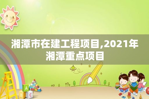 湘潭市在建工程项目,2021年湘潭重点项目