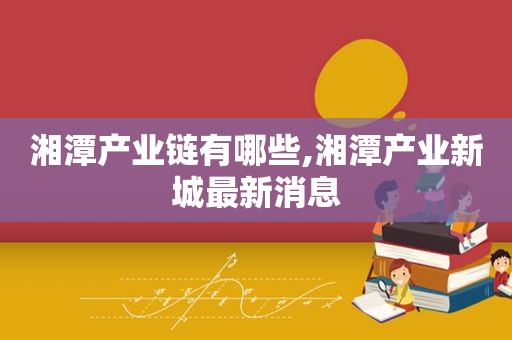 湘潭产业链有哪些,湘潭产业新城最新消息