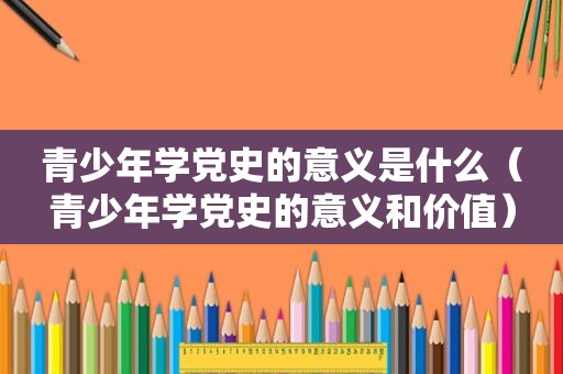 青少年学党史的意义是什么（青少年学党史的意义和价值）