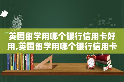 英国留学用哪个银行信用卡好用,英国留学用哪个银行信用卡好申请