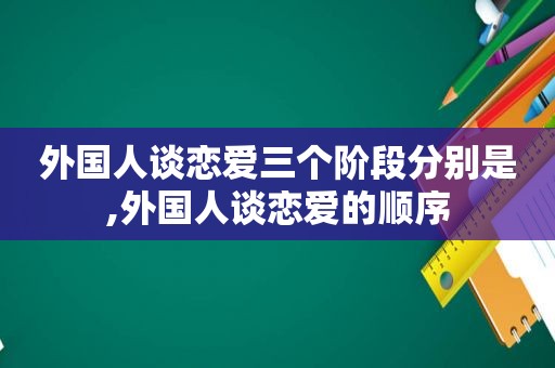 外国人谈恋爱三个阶段分别是,外国人谈恋爱的顺序