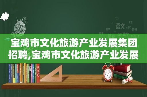 宝鸡市文化旅游产业发展集团招聘,宝鸡市文化旅游产业发展集团官网