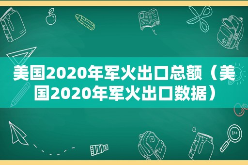 美国2020年军火出口总额（美国2020年军火出口数据）