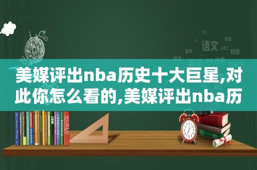 美媒评出nba历史十大巨星,对此你怎么看的,美媒评出nba历史十大巨星,对此你怎么看待