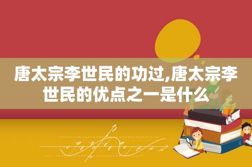 唐太宗李世民的功过,唐太宗李世民的优点之一是什么