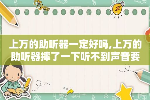 上万的助听器一定好吗,上万的助听器摔了一下听不到声音要花多少钱?