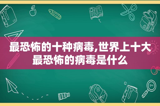 最恐怖的十种病毒,世界上十大最恐怖的病毒是什么