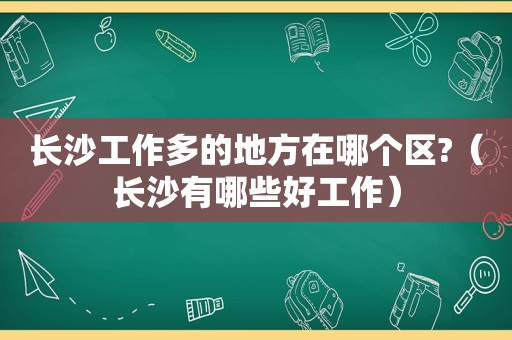 长沙工作多的地方在哪个区?（长沙有哪些好工作）