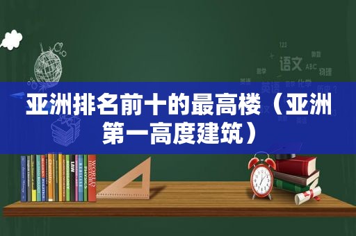 亚洲排名前十的最高楼（亚洲第一高度建筑）