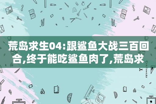 荒岛求生04:跟鲨鱼大战三百回合,终于能吃鲨鱼肉了,荒岛求生鲨鱼皮干嘛用