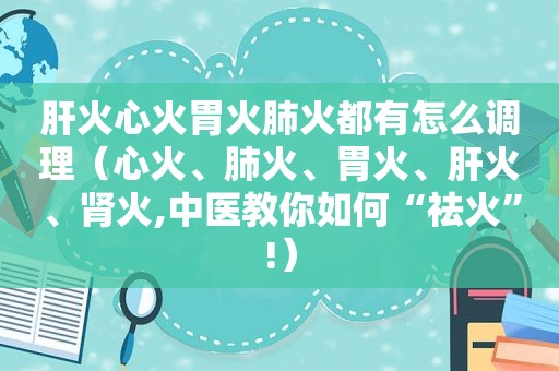 肝火心火胃火肺火都有怎么调理（心火、肺火、胃火、肝火、肾火,中医教你如何“祛火”!）