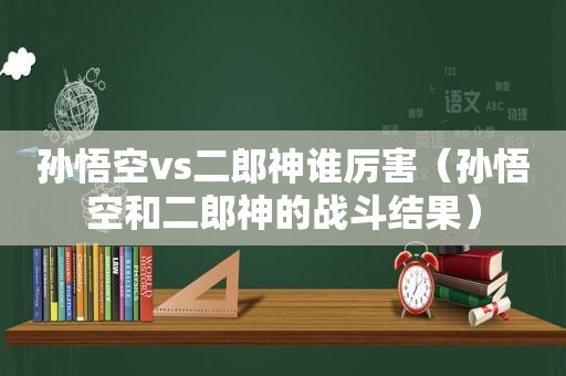 孙悟空vs二郎神谁厉害（孙悟空和二郎神的战斗结果）