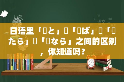 日语里「〜と」・「〜ば」・「〜たら」・「〜なら」之间的区别，你知道吗？