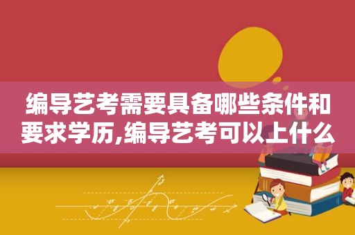 编导艺考需要具备哪些条件和要求学历,编导艺考可以上什么样的大学