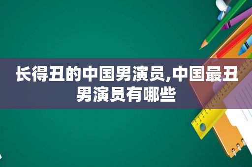 长得丑的中国男演员,中国最丑男演员有哪些