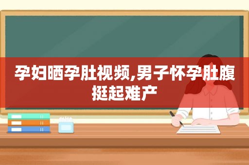 孕妇晒孕肚视频,男子怀孕肚腹挺起难产