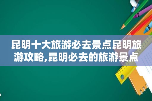 昆明十大旅游必去景点昆明旅游攻略,昆明必去的旅游景点