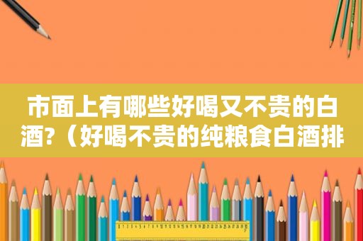 市面上有哪些好喝又不贵的白酒?（好喝不贵的纯粮食白酒排行榜）