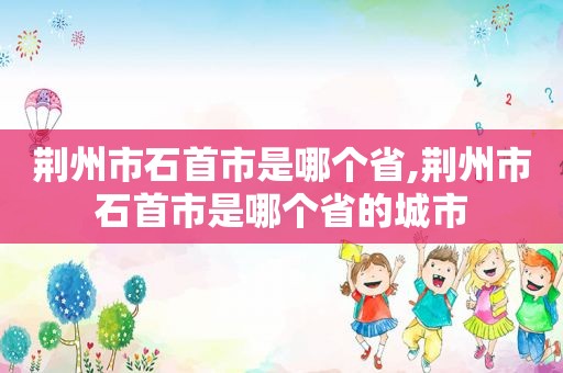 荆州市石首市是哪个省,荆州市石首市是哪个省的城市