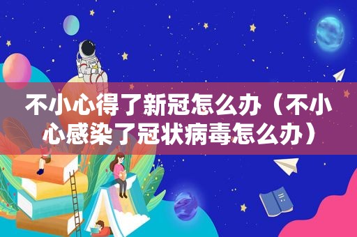 不小心得了新冠怎么办（不小心感染了冠状病毒怎么办）