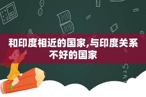 和印度相近的国家,与印度关系不好的国家