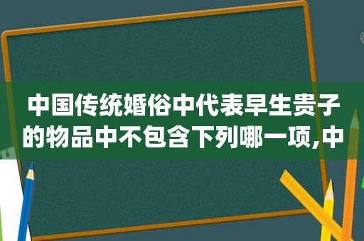 中国传统婚俗中代表早生贵子的物品中不包含下列哪一项,中国传统婚俗ppt