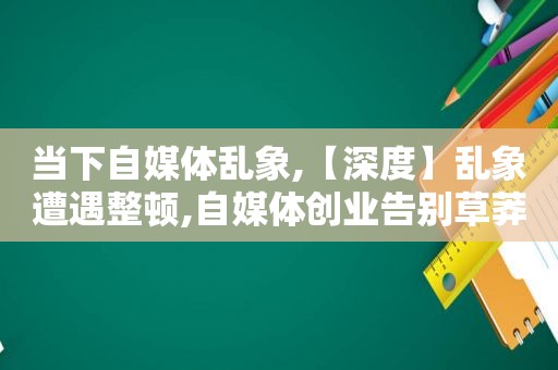 当下自媒体乱象,【深度】乱象遭遇整顿,自媒体创业告别草莽时代