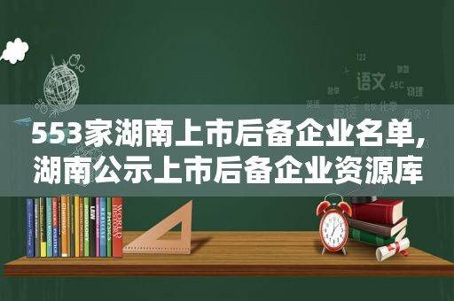 553家湖南上市后备企业名单,湖南公示上市后备企业资源库名单