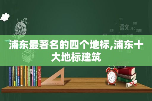 浦东最著名的四个地标,浦东十大地标建筑